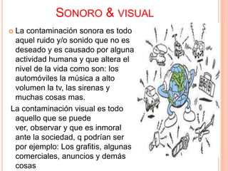 SONORO & VISUAL
La contaminación sonora es todo
 aquel ruido y/o sonido que no es
 deseado y es causado por alguna
 actividad humana y que altera el
 nivel de la vida como son: los
 automóviles la música a alto
 volumen la tv, las sirenas y
 muchas cosas mas.
La contaminación visual es todo
 aquello que se puede
 ver, observar y que es inmoral
 ante la sociedad, q podrían ser
 por ejemplo: Los grafitis, algunas
 comerciales, anuncios y demás
 cosas
 