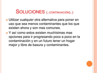 SOLUCIONES (..CONTINUACIÓN)..)
 Utilizar cualquier otra alternativa para poner en
  uso que sea menos contaminantes que los que
  existen ahora y son mas comunes.
 Y así como estos existen muchísimas mas
  opciones para ir progresando poco a poco en la
  contaminación y en un futuro tener un hogar
  mejor y libre de basura y contaminantes.
 
