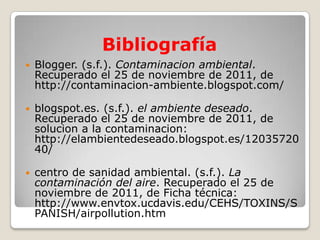 Bibliografía
   Blogger. (s.f.). Contaminacion ambiental.
    Recuperado el 25 de noviembre de 2011, de
    http://contaminacion-ambiente.blogspot.com/

   blogspot.es. (s.f.). el ambiente deseado.
    Recuperado el 25 de noviembre de 2011, de
    solucion a la contaminacion:
    http://elambientedeseado.blogspot.es/12035720
    40/

   centro de sanidad ambiental. (s.f.). La
    contaminación del aire. Recuperado el 25 de
    noviembre de 2011, de Ficha técnica:
    http://www.envtox.ucdavis.edu/CEHS/TOXINS/S
    PANISH/airpollution.htm
 