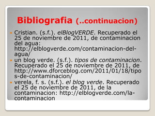 Bibliografia (..continuacion)
   Cristian. (s.f.). elBlogVERDE. Recuperado el
    25 de noviembre de 2011, de contaminacion
    del agua:
    http://elblogverde.com/contaminacion-del-
    agua/
   un blog verde. (s.f.). tipos de contaminacion.
    Recuperado el 25 de noviembre de 2011, de
    http://www.dforceblog.com/2011/01/18/tipo
    s-de-contaminacion/
   verela, f. s. (s.f.). el blog verde. Recuperado
    el 25 de noviembre de 2011, de la
    contaminacion: http://elblogverde.com/la-
    contaminacion
 