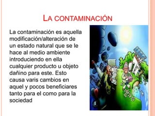 LA CONTAMINACIÓN
La contaminación es aquella
modificación/alteración de
un estado natural que se le
hace al medio ambiente
introduciendo en ella
cualquier producto u objeto
dañino para este. Esto
causa varis cambios en
aquel y pocos beneficiares
tanto para el como para la
sociedad
 