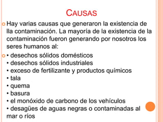 CAUSAS
 Hay   varias causas que generaron la existencia de
  lla contaminación. La mayoría de la existencia de la
  contaminación fueron generando por nosotros los
  seres humanos al:
 • desechos sólidos domésticos
  • desechos sólidos industriales
  • exceso de fertilizante y productos químicos
  • tala
  • quema
  • basura
  • el monóxido de carbono de los vehículos
  • desagües de aguas negras o contaminadas al
  mar o ríos
 