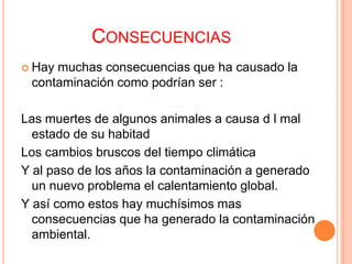 CONSECUENCIAS
 Haymuchas consecuencias que ha causado la
 contaminación como podrían ser :

Las muertes de algunos animales a causa d l mal
  estado de su habitad
Los cambios bruscos del tiempo climática
Y al paso de los años la contaminación a generado
  un nuevo problema el calentamiento global.
Y así como estos hay muchísimos mas
  consecuencias que ha generado la contaminación
  ambiental.
 