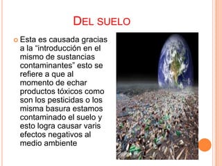DEL SUELO
 Esta es causada gracias
 a la “introducción en el
 mismo de sustancias
 contaminantes” esto se
 refiere a que al
 momento de echar
 productos tóxicos como
 son los pesticidas o los
 misma basura estamos
 contaminado el suelo y
 esto logra causar varis
 efectos negativos al
 medio ambiente
 