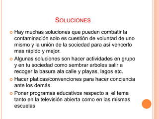 SOLUCIONES
 Hay muchas soluciones que pueden combatir la
  contaminación solo es cuestión de voluntad de uno
  mismo y la unión de la sociedad para así vencerlo
  mas rápido y mejor.
 Algunas soluciones son hacer actividades en grupo
  y en tu sociedad como sembrar arboles salir a
  recoger la basura ala calle y playas, lagos etc.
 Hacer platicas/convenciones para hacer conciencia
  ante los demás
 Poner programas educativos respecto a el tema
  tanto en la televisión abierta como en las mismas
  escuelas
 