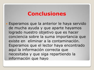 Conclusiones
   Esperamos que la anterior le haya servido
    de mucha ayuda y que aparte hayamos
    logrado nuestro objetivo que es hacer
    conciencia sobre la suma importancia que
    existe en eliminar a la contaminación.
    Esperamos que el lector haya encontrado
    aquí la información correcta que
    necesitaba y que siga repartiendo la
    información que hayo
 