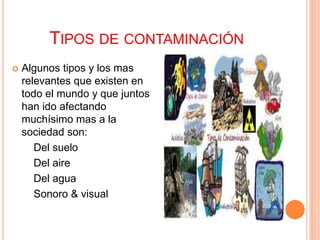 TIPOS DE CONTAMINACIÓN
   Algunos tipos y los mas
    relevantes que existen en
    todo el mundo y que juntos
    han ido afectando
    muchísimo mas a la
    sociedad son:
       Del suelo
       Del aire
       Del agua
       Sonoro & visual
 