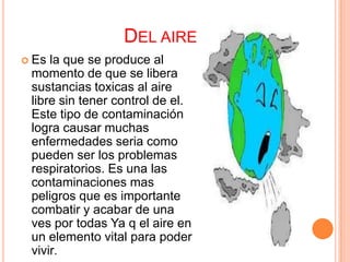 DEL AIRE
 Es la que se produce al
 momento de que se libera
 sustancias toxicas al aire
 libre sin tener control de el.
 Este tipo de contaminación
 logra causar muchas
 enfermedades seria como
 pueden ser los problemas
 respiratorios. Es una las
 contaminaciones mas
 peligros que es importante
 combatir y acabar de una
 ves por todas Ya q el aire en
 un elemento vital para poder
 vivir.
 