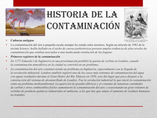 Historia de la
                                 contaminación
•   Culturas antiguas
•   La contaminación del aire a pequeña escala siempre ha estado entre nosotros. Según un artículo de 1983 de la
    revista Science: hollín hallado en el techo de cuevas prehistóricas proveen amplia evidencia de altos niveles de
    contaminación que estaban asociados a una inadecuada ventilación de las fogatas.
•   Primeros registros de la contaminación
•   En 1272 Eduardo I de Inglaterra en una proclamación prohibió la quema de carbón en Londres, cuando
    la contaminación atmosférica en la ciudad se convirtió en un problema.
•   La contaminación del aire continuó siendo un problema en Inglaterra, especialmente con la llegada de
    la revolución industrial. Londres también registró uno de los casos más extremos de contaminación del agua
    con aguas residuales durante el Gran Hedor del Río Támesis en 1858, esto dio lugar que poco después a la
    construcción del sistema de alcantarillado de Londres. Fue la revolución industrial la que inició la contaminación
    como un problema medioambiental. La aparición de grandes fábricas y el consumo de inmensas cantidades
    de carbón y otros combustibles fósiles aumentaron la contaminación del aire y ocasionando un gran volumen de
    vertidos de producto químicos industriales al ambiente, a los que hay que sumar el aumento de residuos humanos
    no tratados.
 