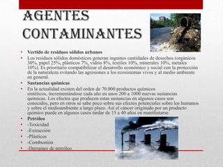 Agentes
    contaminantes
•   Vertido de residuos sólidos urbanos
•   Los residuos sólidos domésticos generan ingentes cantidades de desechos (orgánicos
    30%, papel 25%, plásticos 7%, vidrio 8%, textiles 10%, minerales 10%, metales
    10%). Es prioritario compatibilizar el desarrollo económico y social con la protección
    de la naturaleza evitando las agresiones a los ecosistemas vivos y al medio ambiente
    en general.
•   Sustancias químicas
•   En la actualidad existen del orden de 70.000 productos químicos
    sintéticos, incrementándose cada año en unos 200 a 1000 nuevas sustancias
    químicas. Los efectos que producen estas sustancias en algunos casos son
    conocidos, pero en otros se sabe poco sobre sus efectos potenciales sobre los humanos
    y sobre el medioambiente a largo plazo. Así el cáncer originado por un producto
    químico puede en algunos casos tardar de 15 a 40 años en manifestarse.
•   Petróleo
•   -Toxicidad
•   -Extracción
•   -Plásticos
•   -Combustión
•   -Derrames de petróleo
 