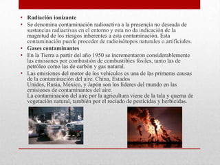 • Radiación ionizante
• Se denomina contaminación radioactiva a la presencia no deseada de
  sustancias radiactivas en el entorno y esta no da indicación de la
  magnitud de los riesgos inherentes a esta contaminación. Esta
  contaminación puede proceder de radioisótopos naturales o artificiales.
• Gases contaminantes
• En la Tierra a partir del año 1950 se incrementaron considerablemente
  las emisiones por combustión de combustibles fósiles, tanto las de
  petróleo como las de carbón y gas natural.
• Las emisiones del motor de los vehículos es una de las primeras causas
  de la contaminación del aire. China, Estados
  Unidos, Rusia, México, y Japón son los líderes del mundo en las
  emisiones de contaminantes del aire.
  La contaminación del aire por la agricultura viene de la tala y quema de
  vegetación natural, también por el rociado de pesticidas y herbicidas.
 