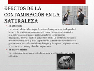 Efectos de la
contaminación en la
naturaleza
• En el hombre
• La calidad del aire adversa puede matar a los organismos, incluyendo al
  hombre. La contaminación con ozono puede producir enfermedades
  respiratorias, enfermedades cardiovasculares, inflamaciones
  de garganta, dolor de pecho y congestión nasal. La contaminación causa
  muchas enfermedades y estas dependen del contaminante que las cause;
  generalmente son enfermedades de los ojos y del aparato respiratorio como
  la bronquitis, el asma y el enfisema pulmonar.
• En los ecosistemas
• La contaminación se ha encontrado presente ampliamente en el medio
  ambiente.
 