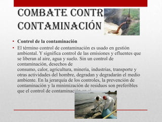 Combate contra la
  contaminación
• Control de la contaminación
• El término control de contaminación es usado en gestión
  ambiental. Y significa control de las emisiones y efluentes que
  se liberan al aire, agua y suelo. Sin un control de
  contaminación, desechos de
  consumo, calor, agricultura, minería, industrias, transporte y
  otras actividades del hombre, degradan y degradarán el medio
  ambiente. En la jerarquía de los controles, la prevención de
  contaminación y la minimización de residuos son preferibles
  que el control de contaminación en si.
 