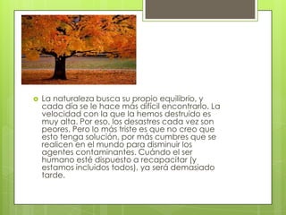  La naturaleza busca su propio equilibrio, y
cada día se le hace más difícil encontrarlo. La
velocidad con la que la hemos destruido es
muy alta. Por eso, los desastres cada vez son
peores. Pero lo más triste es que no creo que
esto tenga solución, por más cumbres que se
realicen en el mundo para disminuir los
agentes contaminantes. Cuándo el ser
humano esté dispuesto a recapacitar (y
estamos incluidos todos), ya será demasiado
tarde.
 