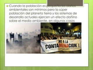  Cuando la población es pequeña los daños
ambientales son mínimos pero la súper
población del planeta tierra y los sistemas de
desarrollo actuales ejercen un efecto dañino
sobre el medio ambiente, en algunos casos
reversibles en otros casos imposible que
retornen.
 