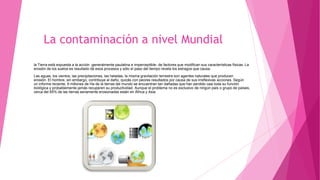 La contaminación a nivel Mundial
la Tierra está expuesta a la acción -generalmente paulatina e imperceptible- de factores que modifican sus características físicas. La
erosión de los suelos es resultado de esos procesos y sólo el paso del tiempo revela los estragos que causa.
Las aguas, los vientos, las precipitaciones, las heladas, la misma gravitación terrestre son agentes naturales que producen
erosión. El hombre, sin embargo, contribuye al daño, quizás con peores resultados por causa de sus irreflexivas acciones. Según
un informe reciente, 9 millones de Ha de la tierras del mundo se encuentran tan dañadas que han perdido casi toda su función
biológica y probablemente jamás recuperen su productividad. Aunque el problema no es exclusivo de ningún país o grupo de países,
cerca del 65% de las tierras seriamente erosionadas están en África y Asia.
 