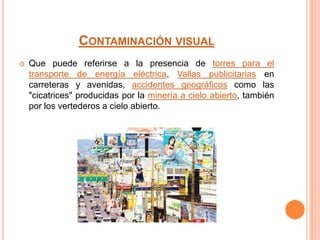 CONTAMINACIÓN VISUAL
 Que puede referirse a la presencia de torres para el
transporte de energía eléctrica, Vallas publicitarias en
carreteras y avenidas, accidentes geográficos como las
"cicatrices" producidas por la minería a cielo abierto, también
por los vertederos a cielo abierto.
 