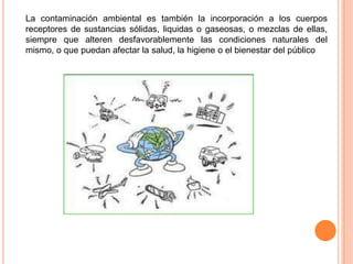 La contaminación ambiental es también la incorporación a los cuerpos
receptores de sustancias sólidas, liquidas o gaseosas, o mezclas de ellas,
siempre que alteren desfavorablemente las condiciones naturales del
mismo, o que puedan afectar la salud, la higiene o el bienestar del público
 