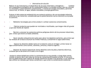  Alternativas de solución
1. Reducir el uso innecesario y el desperdicio de recursos materiales y energéticos. - Cambiar
de la dependencia energética de los combustibles fósiles y la energía nuclear, que son recursos
no renovables y potencialmente contaminantes, a fuentes de energía renovables y perennes
como el sol, el viento, el agua, árboles renovables y energía geotérmica.
2. Evaluar el daño potencial ambiental de una sustancia química o de una tecnología industrial
antes de su uso comercial, considerando que es potencialmente nociva mientras no se pruebe
lo contrario.
3. - Rediseñar tecnologías para evitar producir o utilizar sustancias contaminantes.
4. - Fabricar productos que puedan ser reciclados o reutilizados, que tengan vida útil grande
y que sean fáciles de reparar.
5. - Reciclar y procesar las sustancias químicas peligrosas dentro de los procesos industriales,
para evitar que entren al medio ambiente.
6. - Hacer estudios exhaustivos de suelos para ubicar los depósitos sanitarios, para evitar que
los residuos de la basura alcancen los niveles freáticos y contaminen el agua subterránea.
7. - Separar los desechos sólidos tanto en la industria como en el hogar y evitar lanzar al
agua contaminantes como aceites, solventes, pinturas y materia orgánica.
8. - Disponer de manera especial de ciertos desechos como las pilas y baterías eléctricas,
evitando que se derramen en el suelo o en el agua.
9. Aunque la potencialidad para evitar la contaminación es muy grande y a largo plazo menos
costosa no quiere decir que todas las formas de contaminación puedan evitarse. El reto será
que los gobernantes sean capaces de otorgar beneficios fiscales a las personas y a las industrias
que utilicen los métodos que menos contaminen o que eviten la contaminación ambiental.
 