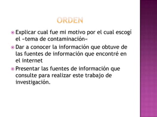  Explicar cual fue mi motivo por el cual escogí
el «tema de contaminación«
 Dar a conocer la información que obtuve de
las fuentes de información que encontré en
el internet
 Presentar las fuentes de información que
consulte para realizar este trabajo de
investigación.
 