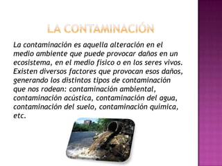La contaminación es aquella alteración en el
medio ambiente que puede provocar daños en un
ecosistema, en el medio físico o en los seres vivos.
Existen diversos factores que provocan esos daños,
generando los distintos tipos de contaminación
que nos rodean: contaminación ambiental,
contaminación acústica, contaminación del agua,
contaminación del suelo, contaminación química,
etc.
 