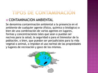  CONTAMINACION AMBIENTAL
Se denomina contaminación ambiental a la presencia en el
ambiente de cualquier agente (físico, químico o biológico) o
bien de una combinación de varios agentes en lugares,
formas y concentraciones tales que sean o puedan ser
nocivos para la salud, la seguridad o para el bienestar de la
población, o bien, que puedan ser perjudiciales para la vida
vegetal o animal, o impidan el uso normal de las propiedades
y lugares de recreación y goce de los mismos.
 