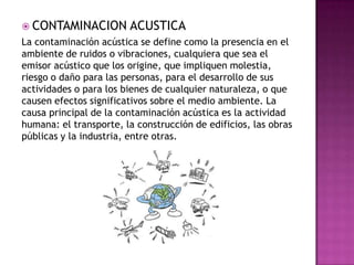  CONTAMINACION ACUSTICA
La contaminación acústica se define como la presencia en el
ambiente de ruidos o vibraciones, cualquiera que sea el
emisor acústico que los origine, que impliquen molestia,
riesgo o daño para las personas, para el desarrollo de sus
actividades o para los bienes de cualquier naturaleza, o que
causen efectos significativos sobre el medio ambiente. La
causa principal de la contaminación acústica es la actividad
humana: el transporte, la construcción de edificios, las obras
públicas y la industria, entre otras.
 