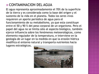  CONTAMINACION DEL AGUA
El agua representa aproximadamente el 70% de la superficie
de la tierra y es considerada como la base del origen y el
sustento de la vida en el planeta. Todos los seres vivos
requieren un aporte periódico de agua para el
funcionamiento de su metabolismo, ya que esta constituye
entre el 50 y 90 % del peso corporal de un organismo. Pero el
papel del agua no se limita sólo al aspecto biológico, también
ejerce influencia sobre los fenómenos meteorológicos, como
elemento regulador de la temperatura, e interviene en la
geología de un lugar en la medida en que la erosión hídrica
modifica el entorno natural y transporta nutrientes hacia
lugares estratégicos.
 