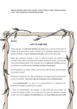 algunos ejemplos sobre como reciclar, cuidar el agua y cuidar nuestros parques
y ríos. Todo contado por el personaje escogido.
Anexos:
LUIS Y EL HUMO GRIS
Había una vez, un niño de 6 añosllamado Luis, que un día de camino para el
colegio en el coche de su padre, mirando por la ventanilla, descubrió que se
estaba formando una gran masa de humo gris, justo encima del coche.
Luis, algo asustado, empezó a mirar al resto de coches que había en la
carretera, para saber si también ellos llevaban encima del coche, una nube de
humo gris persiguiéndoles. Para sorpresa de Luis, todos los coches que iban
circulando por aquella carretera llevaban encima el humo gris.
Luis le preguntó a su padre: “Papá, ¿que es esa nube de humo gris que llevan
los coches encima?“.
Entonces, el padre de Luis, algo extrañado por la pregunta que le había hecho
su hijo, le contestó: “Luis, esa nube de humo gris, es la contaminación“.
- “¿La contaminación? ¿y qué es la contaminación?“, le preguntó Luis,
esperando intrigado la respuesta de su papá.
- “Pues la contaminación, por ejemplo, es ese humo gris que puedes ver
encima de nuestros coches. Los coches que funcionan con gasolina o gasoil,
emiten una serie de gases a la atmósfera que son muy malos para los seres
 