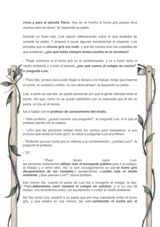vivos y para el planeta Tierra. Hoy se ve mucho el humo gris porque lleva
muchos días sin llover.” le respondió su padre.
Durante un buen rato, Luis estuvo reflexionando sobre lo que acababa de
contarle su padre. Y empezó a sacar algunas conclusiones al respecto. Luis
pensaba que si elhumo gris era malo, y que los coches eran los culpables de
que existieran, ¿por qué había siempre tantos coches en la carretera?.
- “Papá, entonces si el humo gris es la contaminación, y va a hacer daño al
medio ambiente y a todo el planeta, ¿por qué vamos al colegio en coche?“,
le preguntó Luis.
- “Pues hijo, porque para poder llegar a tiempo a mi trabajo, tengo que traerme
el coche, en autobús o metro, no nos daría tiempo“, le respondió su padre.
Luis, a partir de ese día, se quedó pensando por qué la gente utilizaba tanto el
coche. Así que, como no se quedó satisfecho con la respuesta que le dio su
padre, un día en el recreo
fue a hablar con el profesor de conocimiento del medio.
- “Hola profesor, ¿puedo hacerle una pregunta?“, le preguntó Luis. A lo que el
profesor asintió con la cabeza.
- “¿Por qué las personas utilizan tanto los coches para trasladarse, si eso
provoca que exista el humo gris?, le volvió a preguntar Luis al profesor.
- “Entiendo que por humo gris te refieres a la contaminación, ¿verdad Luis?“, le
preguntó el profesor.
- “Sí“.
- “Pues tienes razón Luis,
las personas deberíamos utilizar más el transporte público para ir al colegio,
al trabajo y a otros sitos. Así, lo que conseguiríamos es que el humo gris
desapareciera de las ciudades y ayudaríamos a cuidar más el medio
ambiente. ¿Qué piensas Luis?“, dijo el profesor.
Ese mismo día, cuando el padre de Luis fue a recogerlo al colegio, le dijo:
“Papá,deberíamos venir mañana al colegio en autobús, y si no nos da
tiempo, nos levantamos antes, así ayudaremos a cuidar el medio ambiente“.
Así fue como Luis, enseñó a su padre que era muy importante evitar el humo
gris, y que estaba en sus manos, tan solo cambiando el coche por el
 