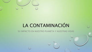 LA CONTAMINACIÓN
SU IMPACTO EN NUESTRO PLANETA Y NUESTRAS VIDAS
 