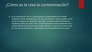 ¿Cómo es la crea la contaminación?
 Es la introducción de un constituyente contaminante en el medio
ambiente, como resultado de una serie de factores, como pueden ser la
acción humana o los desastres naturales. Ocasiona efectos adversos y
negativos sobre los seres vivos. Simultáneamente, éstos dependen de 3
componentes del entorno para poder sobrevivir: agua, aire y tierra, que
son las vías de afectación y generación de consecuencias en la salud.
 