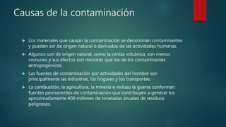 Causas de la contaminación
 Los materiales que causan la contaminación se denominan contaminantes
y pueden ser de origen natural o derivados de las actividades humanas.
 Algunos son de origen natural, como la ceniza volcánica, son menos
comunes y sus efectos son menores que los de los contaminantes
antropogénicos.
 Las fuentes de contaminación por actividades del hombre son
principalmente las industrias, los hogares y los transportes.
 La combustión, la agricultura, la minería e incluso la guerra conforman
fuentes permanentes de contaminación que contribuyen a generar los
aproximadamente 400 millones de toneladas anuales de residuos
peligrosos.
 