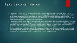 Tipos de contaminación
 Contaminación del aire. Es a menudo invisible para las personas, pero en otras ocasiones, la
concentración de partículas nocivas se hace mayor y puede notarse. Este tipo de contaminación
se produce por efecto de la liberación de sustancias químicas y partículas a la atmósfera
terrestre. Los contaminantes más usuales son el dióxido de azufre, el monóxido de carbono, los
cluorofluorocarbonos y los óxidos de nitrógeno.
 Contaminación del agua. Afecta la calidad del agua impidiendo la posibilidad de beberla o usarla
para otros fines humanos. El agua contaminada no es clara sino turbia, huele y sabe mal y puede
contener partículas visibles o invisibles peligrosas para la vida. Es ocasionada principalmente por
la descarga de aguas residuales y la eliminación de desechos sólidos.
 Contaminación del suelo. La mayoría de los contaminantes que afectan el agua lo hacen también
con el suelo y del mismo modo, la superficie agrícola natural se ve afectada. Esta contaminación
puede dañar a plantas y animales por productos como los pesticidas.
 