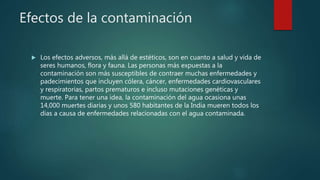 Efectos de la contaminación
 Los efectos adversos, más allá de estéticos, son en cuanto a salud y vida de
seres humanos, flora y fauna. Las personas más expuestas a la
contaminación son más susceptibles de contraer muchas enfermedades y
padecimientos que incluyen cólera, cáncer, enfermedades cardiovasculares
y respiratorias, partos prematuros e incluso mutaciones genéticas y
muerte. Para tener una idea, la contaminación del agua ocasiona unas
14,000 muertes diarias y unos 580 habitantes de la India mueren todos los
días a causa de enfermedades relacionadas con el agua contaminada.
 