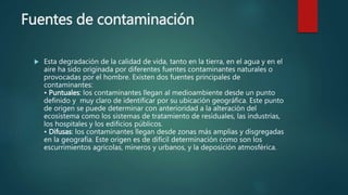 Fuentes de contaminación
 Esta degradación de la calidad de vida, tanto en la tierra, en el agua y en el
aire ha sido originada por diferentes fuentes contaminantes naturales o
provocadas por el hombre. Existen dos fuentes principales de
contaminantes:
• Puntuales: los contaminantes llegan al medioambiente desde un punto
definido y muy claro de identificar por su ubicación geográfica. Este punto
de origen se puede determinar con anterioridad a la alteración del
ecosistema como los sistemas de tratamiento de residuales, las industrias,
los hospitales y los edificios públicos.
• Difusas: los contaminantes llegan desde zonas más amplias y disgregadas
en la geografía. Este origen es de difícil determinación como son los
escurrimientos agrícolas, mineros y urbanos, y la deposición atmosférica.
 