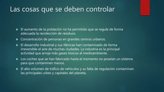 Las cosas que se deben controlar
 El aumento de la población no ha permitido que se regule de forma
adecuada la recolección de residuos.
 Concentración de personas en grandes centros urbanos.
 El desarrollo industrial y sus fábricas han contaminado de forma
irreversible el aire de muchas ciudades. La industria es la principal
actividad que arroja más gases tóxicos al medioambiente.
 Los coches que se han fabricado hasta el momento no poseían un sistema
para que contaminen menos.
 El alto volumen de tráfico de vehículos y su falta de regulación contaminan
las principales urbes y capitales del planeta.
 