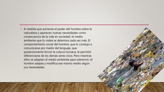 • A medida que aumenta el poder del hombre sobre la
naturaleza y aparecen nuevas necesidades como
consecuencia de la vida en sociedad, el medio
ambiente que lo rodea se deteriora cada vez más. El
comportamiento social del hombre, que lo condujo a
comunicarse por medio del lenguaje, que
posteriormente formó la cultura humana, le permitió
diferenciarse de los demás seres vivos. Pero mientras
ellos se adaptan al medio ambiente para sobrevivir, el
hombre adapta y modifica ese mismo medio según
sus necesidades.
 