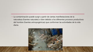• La contaminación puede surgir a partir de ciertas manifestaciones de la
naturaleza (fuentes naturales) o bien debido a los diferentes procesos productivos
del hombre (fuentes antropogénicas) que conforman las actividades de la vida
diaria.
 