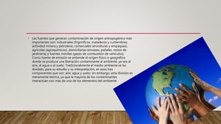 • Las fuentes que generan contaminación de origen antropogénico más
importantes son: industriales (frigoríficos, mataderos y curtiembres,
actividad minera y petrolera), comerciales (envolturas y empaques),
agrícolas (agroquímicos), domiciliarias (envases, pañales, restos de
jardinería) y fuentes móviles (gases de combustión de vehículos).
Como fuente de emisión se entiende el origen físico o geográfico
donde se produce una liberación contaminante al ambiente, ya sea al
aire, al agua o al suelo. Tradicionalmente el medio ambiente se ha
dividido, para su estudio y su interpretación, en esos tres
componentes que son: aire, agua y suelo; sin embargo, esta división es
meramente teórica, ya que la mayoría de los contaminantes
interactúan con más de uno de los elementos del ambiente.
 