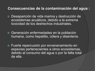 Consecuencias de la contaminación del agua :
 Desaparición de vida marina y destrucción de
ecosistemas acuáticos, debido a la extrema
toxicidad de los deshechos industriales.
 Generación enfermedades en la población
humana, como hepatitis, cólera y disentería.
 Fuerte repercusión por envenenamiento en
especies pertenecientes a otros ecosistemas,
debido al consumo del agua o por la falta total
de ella.
 