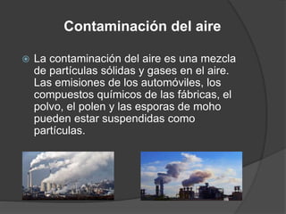 Contaminación del aire
 La contaminación del aire es una mezcla
de partículas sólidas y gases en el aire.
Las emisiones de los automóviles, los
compuestos químicos de las fábricas, el
polvo, el polen y las esporas de moho
pueden estar suspendidas como
partículas.
 