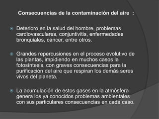 Consecuencias de la contaminación del aire :
 Deterioro en la salud del hombre, problemas
cardiovasculares, conjuntivitis, enfermedades
bronquiales, cáncer, entre otros.
 Grandes repercusiones en el proceso evolutivo de
las plantas, impidiendo en muchos casos la
fotosíntesis, con graves consecuencias para la
purificación del aire que respiran los demás seres
vivos del planeta.
 La acumulación de estos gases en la atmósfera
genera los ya conocidos problemas ambientales
con sus particulares consecuencias en cada caso.
 