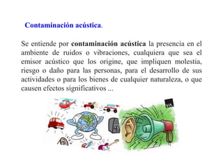Contaminación acústica.
Se entiende por contaminación acústica la presencia en el
ambiente de ruidos o vibraciones, cualquiera que sea el
emisor acústico que los origine, que impliquen molestia,
riesgo o daño para las personas, para el desarrollo de sus
actividades o para los bienes de cualquier naturaleza, o que
causen efectos significativos ...
 