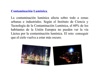 Contaminación Lumínica.
La contaminación lumínica afecta sobre todo a zonas
urbanas e industriales. Según el Instituto de Ciencia y
Tecnología de la Contaminación Lumínica, el 60% de los
habitantes de la Unión Europea no pueden ver la vía
Láctea por la contaminación lumínica. El reto: conseguir
que el cielo vuelva a estar más oscuro.
 