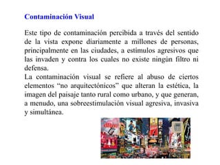 Contaminación Visual
Este tipo de contaminación percibida a través del sentido
de la vista expone diariamente a millones de personas,
principalmente en las ciudades, a estímulos agresivos que
las invaden y contra los cuales no existe ningún filtro ni
defensa.
La contaminación visual se refiere al abuso de ciertos
elementos “no arquitectónicos” que alteran la estética, la
imagen del paisaje tanto rural como urbano, y que generan,
a menudo, una sobreestimulación visual agresiva, invasiva
y simultánea.
 
