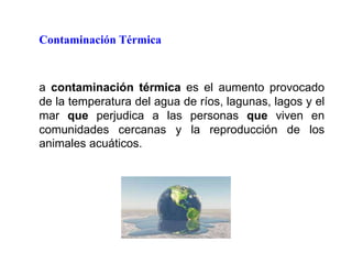 Contaminación Térmica
a contaminación térmica es el aumento provocado
de la temperatura del agua de ríos, lagunas, lagos y el
mar que perjudica a las personas que viven en
comunidades cercanas y la reproducción de los
animales acuáticos.
 