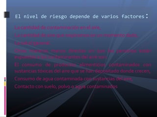 La cantidad de contaminación en el aire,
La cantidad de aire que respiramos en un momento dado,
La salud general.
Otras maneras menos directas en que las personas están
expuestas a los contaminantes del aire son:
El consumo de productos alimenticios contaminados con
sustancias tóxicas del aire que se han depositado donde crecen,
Consumo de agua contaminada con sustancias del aire,
Contacto con suelo, polvo o agua contaminados
El nivel de riesgo depende de varios factores:
 