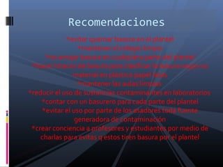 *evitar quemar basura en el plantel
*mantener el colegio limpio
*no arrojar basura en cualquiera parte del plantel
*hacer tinacos de basura para clasificar la basura según su
material en plástico papel latas
*mantener las aulas limpias
*reducir el uso de sustancias contaminantes en laboratorios
*contar con un basurero para cada parte del plantel
*evitar el uso por parte de los asadores toda fuente
generadora de contaminación
*crear conciencia a profesores y estudiantes por medio de
charlas para evitas q estos tiren basura por el plantel
Recomendaciones
 