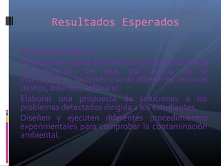 Que los aprendices:
Se informen sobre fenómenos involucrados en la
contaminación del aire, por medio de la
investigación, haciendo uso de diferentes recursos
(textos, Internet, software).
Elaborar una propuesta de soluciones a los
problemas detectados dirigida a los estudiantes.
Diseñen y ejecuten diferentes procedimientos
experimentales para comprobar la contaminación
ambiental.
Resultados Esperados
 